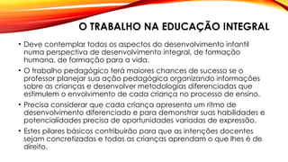 O TRABALHO NA EDUCAÇÃO INTEGRAL
• Deve contemplar todos os aspectos do desenvolvimento infantil
numa perspectiva de desenvolvimento integral, de formação
humana, de formação para a vida.
• O trabalho pedagógico terá maiores chances de sucesso se o
professor planejar sua ação pedagógica organizando informações
sobre as crianças e desenvolver metodologias diferenciadas que
estimulem o envolvimento de cada criança no processo de ensino.
• Precisa considerar que cada criança apresenta um ritmo de
desenvolvimento diferenciado e para demonstrar suas habilidades e
potencialidades precisa de oportunidades variadas de expressão.
• Estes pilares básicos contribuirão para que as intenções docentes
sejam concretizadas e todas as crianças aprendam o que lhes é de
direito.
 