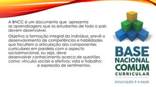 A BNCC é um documento que apresenta
as aprendizagens que os estudantes de todo o país
devem desenvolver.
Objetiva a formação integral do indivíduo, prevê o
desenvolvimento de competências e habilidades
que facultem a articulação dos componentes
curriculares em paralelo com o aspecto
socioemocional, ou seja, deve
desenvolver conhecimento acerca de questões
como: vínculos sociais e afetivos; vida e trabalho;
e expressão de sentimentos.
 