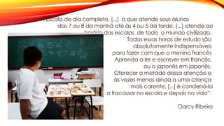 A Escola de dia completo, [...] a que atende seus alunos
das 7 ou 8 da manhã até às 4 ou 5 da tarde, [...] atende ao
horário das escolas de todo o mundo civilizado.
Todas essas horas de estudo são
absolutamente indispensáveis
para fazer com que o menino francês
Aprenda a ler e escrever em francês,
ou o japonês em japonês.
Oferecer a metade dessa atenção e
às vezes menos ainda a uma criança
mais carente, [...] é condená-la
a fracassar na escola e depois na vida”.
Darcy Ribeiro
 