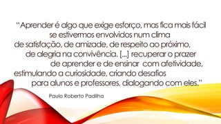 “Aprenderéalgoqueexigeesforço,masficamaisfácil
se estivermosenvolvidosnum clima
desatisfação,de amizade,de respeitoaopróximo,
de alegrianaconvivência.[...] recuperar o prazer
de aprender e de ensinar com afetividade,
estimulando a curiosidade, criando desafios
para alunos e professores, dialogando com eles.”
Paulo Roberto Padilha
 