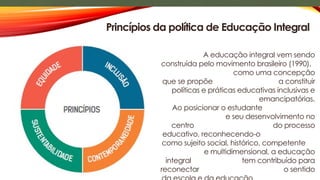 A educação integral vem sendo
construída pelo movimento brasileiro (1990),
como uma concepção
que se propõe a constituir
políticas e práticas educativas inclusivas e
emancipatórias.
Ao posicionar o estudante
e seu desenvolvimento no
centro do processo
educativo, reconhecendo-o
como sujeito social, histórico, competente
e multidimensional, a educação
integral tem contribuído para
reconectar o sentido
Princípios da política de Educação Integral
 