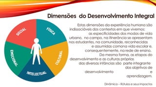 Estas dimensões da experiência humana são
indissociáveis dos contextos em que vivemos:
as especificidades dos modos de vida
urbano, no campo, na itinerância se apresentam
nos estudantes, na comunidade, reconhecidas
e assumidas comona vida escolar e,
consequentemente, na rede de ensino.
Da mesma forma, as etapas do
desenvolvimento e as culturas próprias
das diversas infâncias são parte integrante
dos objetivos de
desenvolvimento e
aprendizagem.
Dinâmica – Rótulos e seus impactos
Dimensões do Desenvolvimento Integral
 