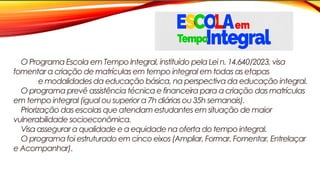 O Programa Escola em Tempo Integral, instituído pela Lei n. 14.640/2023, visa
fomentar a criação de matrículas em tempo integral em todas as etapas
e modalidades da educação básica, na perspectiva da educação integral.
O programa prevê assistência técnica e financeira para a criação das matrículas
em tempo integral (igual ou superior a 7h diárias ou 35h semanais).
Priorização das escolas que atendam estudantes em situação de maior
vulnerabilidade socioeconômica.
Visa assegurar a qualidade e a equidade na oferta do tempo integral.
O programa foi estruturado em cinco eixos (Ampliar, Formar, Fomentar, Entrelaçar
e Acompanhar).
 
