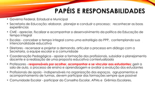 PAPÉIS E RESPONSABILIDADES
• Governo Federal, Estadual e Municipal
• Secretaria de Educação: elaborar, planejar e conduzir o processo; reconhecer as boas
experiências
• CME - apreciar, fiscalizar e acompanhar o desenvolvimento da política da Educação de
tempo integral
• Escolas - conceber o tempo integral como uma estratégia do PPP, contemplando sua
intencionalidade educativa
• Diretores - recensear e projetar a demanda, articular o processo em diálogo com a
Secretaria, a equipe escolar e a comunidade
• Coordenação Pedagógica - apoiar a formação dos profissionais, subsidiar o planejamento
docente e a realização de uma proposta educativa contextualizada
• Professores - responsáveis por acolher, acompanhar e se vincular aos estudantes; gerir a
sala de aula, o processo de ensino e aprendizagem e avaliar a evolução dos estudantes
• Profissionais de apoio - indispensáveis na organização dos espaços, agrupamentos e
acompanhamento de turmas, devem participar das formações sempre que possível
• Comunidade Escolar - participar do Conselho Escolar, APMs e Grêmios Escolares.
 