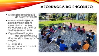 ABORDAGEM DO ENCONTRO
• A criança e seu processo
de desenvolvimento
• A Educação integral, a
política implantada no
município, os princípios
norteadores e os primeiros
resultados observados
• Os papéis e atribuições
dos professores à luz
dos conceitos da educação
integral;
• A educação
socioemocional e a escola
de dia inteiro
 