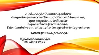 A educação humanizadora
é aquela que acredita no potencial humano,
que respeita a infância
e que educa para a vida.
Esta também é a educação integral e integradora.
Grata por sua presença!
@zeloscabenimendes
46 98404 2695
 