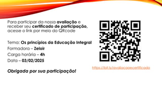 Para participar da nossa avaliação e
receber seu certificado de participação,
acesse o link por meio do QRcode
Tema: Os princípios da Educação Integral
Formadora – Zeloir
Carga horária – 4h
Data – 03/02/2025
Obrigada por sua participação!
https://bit.ly/avaliacaoecertificado
 