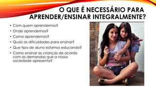 O QUE É NECESSÁRIO PARA
APRENDER/ENSINAR INTEGRALMENTE?
• Com quem aprendemos?
• Onde aprendemos?
• Como aprendemos?
• Quais as dificuldades para ensinar?
• Que tipo de aluno estamos educando?
• Como ensinar as crianças de acordo
com as demandas que a nossa
sociedade apresenta?
 