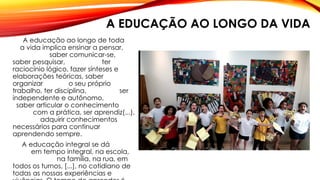 A EDUCAÇÃO AO LONGO DA VIDA
A educação ao longo de toda
a vida implica ensinar a pensar,
saber comunicar-se,
saber pesquisar, ter
raciocínio lógico, fazer sínteses e
elaborações teóricas, saber
organizar o seu próprio
trabalho, ter disciplina, ser
independente e autônomo,
saber articular o conhecimento
com a prática, ser aprendiz(...),
adquirir conhecimentos
necessários para continuar
aprendendo sempre.
A educação integral se dá
em tempo integral, na escola,
na família, na rua, em
todos os turnos, [...], no cotidiano de
todas as nossas experiências e
 