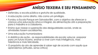 ANÍSIO TEIXEIRA E SEU PENSAMENTO
• Defendeu a escola pública e gratuita de qualidade.
• A educação como direito, não como um privilégio.
• Fundou a Escola Parque em Salvador/BA, com o objetivo de oferecer a
criança uma educação ativa e integral, da alimentação até a preparação
para o trabalho e a cidadania.
• Ensino que visasse a superação das desigualdades sociais, onde as
atividades fossem socializantes.
• Uma educação humanizadora
• A didática da ação - as responsabilidades da escola: educar, preparar
para um futuro incerto, ensinar a viver com mais inteligência, mais
tolerância e mais felicidade.
• O propósito do ato de aprender é saber agir de acordo com aquilo que
aprendemos (atitudes, senso crítico)
 