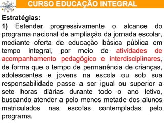 ÇÃO EM TEMPO INTEGRAL Estratégias: 1)  Estender progressivamente o alcance do programa nacional de ampliação da jornada escolar, mediante oferta de educação básica pública em tempo integral, por meio de  atividades de acompanhamento pedagógico e interdisciplinares , de forma que o tempo de permanência de crianças, adolescentes e jovens na escola ou sob sua responsabilidade passe a ser igual ou superior a sete horas diárias durante todo o ano letivo, buscando atender a pelo menos metade dos alunos matriculados nas escolas contempladas pelo programa. 