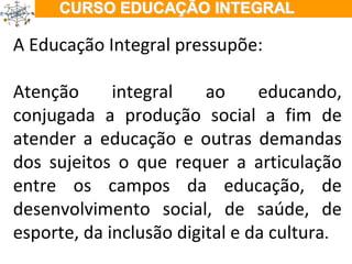 ÇÃO EM TEMPO INTEGRAL A Educação Integral pressupõe: Atenção integral ao educando, conjugada a produção social a fim de atender a educação e outras demandas dos sujeitos o que requer a articulação entre os campos da educação, de desenvolvimento social, de saúde, de esporte, da inclusão digital e da cultura . 