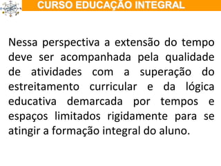 ÇÃO EM TEMPO INTEGRAL Nessa perspectiva a extensão do tempo deve ser acompanhada pela qualidade de atividades com a superação do estreitamento curricular e da lógica educativa demarcada por tempos e espaços limitados rigidamente para se atingir a formação integral do aluno. 