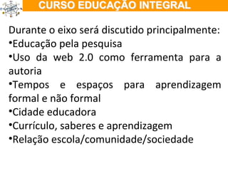 ÇÃO EM TEMPO INTEGRAL Durante o eixo será discutido principalmente: Educação pela pesquisa Uso da web 2.0 como ferramenta para a autoria Tempos e espaços para aprendizagem formal e não formal Cidade educadora Currículo, saberes e aprendizagem Relação escola/comunidade/sociedade 