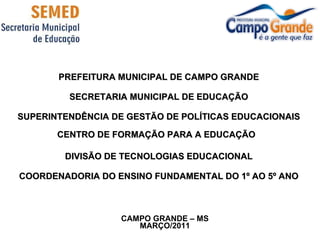 PREFEITURA MUNICIPAL DE CAMPO GRANDE SECRETARIA MUNICIPAL DE EDUCAÇÃO SUPERINTENDÊNCIA DE GESTÃO DE POLÍTICAS EDUCACIONAIS CENTRO DE FORMAÇÃO PARA A EDUCAÇÃO   DIVISÃO DE TECNOLOGIAS EDUCACIONAL COORDENADORIA DO ENSINO FUNDAMENTAL DO 1º AO 5º ANO CAMPO GRANDE – MS MARÇO/2011 