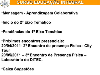 Mensagem - Aprendizagem Colaborativa Início do 2º Eixo Temático  Pendências do 1º Eixo Temático  Próximos encontros presenciais: 20/04/2011- 2º Encontro de presença Física - City Tour 20/05/2011 – 3º Encontro de Presença Física – Laboratório do DITEC. Caixa Sugestões CURSO EDUCAÇÃO INTEGRAL 