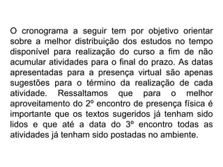 O cronograma a seguir tem por objetivo orientar sobre a melhor distribuição dos estudos no tempo disponível para realização do curso a fim de não acumular atividades para o final do prazo. As datas apresentadas para a presença virtual são apenas sugestões para o término da realização de cada atividade. Ressaltamos que para o melhor aproveitamento do 2º encontro de presença física é importante que os textos sugeridos já tenham sido lidos e que até a data do 3º encontro todas as atividades já tenham sido postadas no ambiente. 