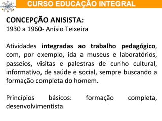 CONCEPÇÃO ANISISTA: 1930 a 1960- Anísio Teixeira Atividades  integradas ao trabalho pedagógico , com, por exemplo, ida a museus e laboratórios, passeios, visitas e palestras de cunho cultural, informativo, de saúde e social, sempre buscando a formação completa do homem. Princípios básicos: formação completa, desenvolvimentista. 