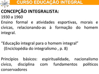 CONCEPÇÃO INTEGRALISTA: 1930 a 1960 Ensino formal e atividades esportivas, morais e cívicas, relacionando-as à formação do homem integral. “ Educação integral para o homem integral” (Enciclopédia do integralismo , p. 8) Princípios básicos: espiritualidade, nacionalismo cívico, disciplina com fundamentos políticos conservadores 