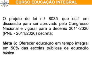 ÇÃO EM TEMPO INTEGRAL O projeto de lei n. º  8035    que est á  em discussão para ser aprovado pelo Congresso Nacional e vigorar para o decênio 2011-2020 (PNE - 2011/2020) decreta: Meta 6:  Oferecer educa ç ão em tempo integral em 50% das escolas p ú blicas de educa ç ão b á sica. 