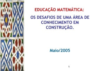1
EDUCAÇÃO MATEMÁTICA:
OS DESAFIOS DE UMA ÁREA DE
CONHECIMENTO EM
CONSTRUÇÃO.
Maio/2005
 