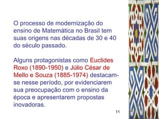 11
O processo de modernização do
ensino de Matemática no Brasil tem
suas origens nas décadas de 30 e 40
do século passado.
Alguns protagonistas como Euclides
Roxo (1890-1950) e Júlio César de
Mello e Souza (1885-1974) destacam-
se nesse período, por evidenciarem
sua preocupação com o ensino da
época e apresentarem propostas
inovadoras.
 