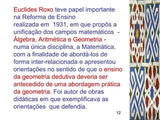 12
Euclides Roxo teve papel importante
na Reforma de Ensino
realizada em 1931, em que propôs a
unificação dos campos matemáticos -
Álgebra, Aritmética e Geometria -
numa única disciplina, a Matemática,
com a finalidade de abordá-los de
forma inter-relacionada e apresentou
orientações no sentido de que o ensino
da geometria dedutiva deveria ser
antecedido de uma abordagem prática
da geometria. Foi autor de obras
didáticas em que exemplificava as
orientações que defendia.
 