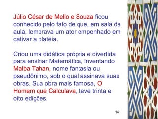 14
Júlio César de Mello e Souza ficou
conhecido pelo fato de que, em sala de
aula, lembrava um ator empenhado em
cativar a platéia.
Criou uma didática própria e divertida
para ensinar Matemática, inventando
Malba Tahan, nome fantasia ou
pseudônimo, sob o qual assinava suas
obras. Sua obra mais famosa, O
Homem que Calculava, teve trinta e
oito edições.
 