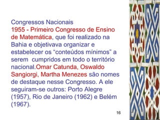 16
Congressos Nacionais
1955 - Primeiro Congresso de Ensino
de Matemática, que foi realizado na
Bahia e objetivava organizar e
estabelecer os “conteúdos mínimos” a
serem cumpridos em todo o território
nacional.Omar Catunda, Oswaldo
Sangiorgi, Martha Menezes são nomes
de destaque nesse Congresso. A ele
seguiram-se outros: Porto Alegre
(1957), Rio de Janeiro (1962) e Belém
(1967).
 
