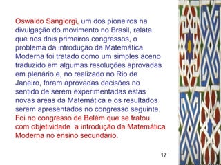 17
Oswaldo Sangiorgi, um dos pioneiros na
divulgação do movimento no Brasil, relata
que nos dois primeiros congressos, o
problema da introdução da Matemática
Moderna foi tratado como um simples aceno
traduzido em algumas resoluções aprovadas
em plenário e, no realizado no Rio de
Janeiro, foram aprovadas decisões no
sentido de serem experimentadas estas
novas áreas da Matemática e os resultados
serem apresentados no congresso seguinte.
Foi no congresso de Belém que se tratou
com objetividade a introdução da Matemática
Moderna no ensino secundário.
 
