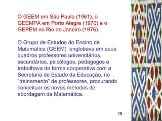 19
O GEEM em São Paulo (1961), o
GEEMPA em Porto Alegre (1970) e o
GEPEM no Rio de Janeiro (1976).
O Grupo de Estudos do Ensino de
Matemática (GEEM) englobava em seus
quadros professores universitários,
secundários, psicólogos, pedagogos e
trabalhava de forma cooperativa com a
Secretaria de Estado da Educação, no
“treinamento” de professores, procurando
conceituar os novos métodos de
abordagem da Matemática.
 