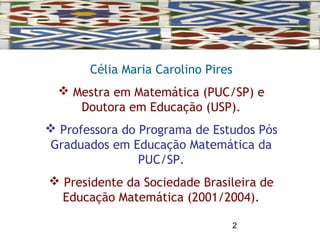2
Célia Maria Carolino Pires
 Mestra em Matemática (PUC/SP) e
Doutora em Educação (USP).
 Professora do Programa de Estudos Pós
Graduados em Educação Matemática da
PUC/SP.
 Presidente da Sociedade Brasileira de
Educação Matemática (2001/2004).
 