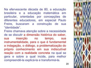 20
Na efervescente década de 80, a educação
brasileira e a educação matemática em
particular, orientadas por concepções de
diferentes educadores, em especial Paulo
Freire, buscaram a construção de sua
“identidade”.
Freire chamava atenção sobre a necessidade
de se discutir a dimensão histórica do saber,
sua inserção no tempo, sua
instrumentalidade, para o que é fundamental
a indagação, o diálogo, a problematização do
próprio conhecimento em sua indiscutível
reação com a realidade concreta na qual se
gera e sobre a qual incide, para melhor
compreendê-la explicá-la e transformá-la.
 