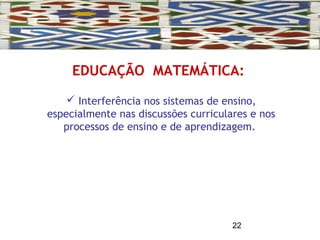 22
EDUCAÇÃO MATEMÁTICA:
 Interferência nos sistemas de ensino,
especialmente nas discussões curriculares e nos
processos de ensino e de aprendizagem.
 