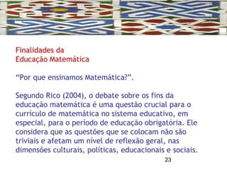 23
Finalidades da
Educação Matemática
“Por que ensinamos Matemática?”.
Segundo Rico (2004), o debate sobre os fins da
educação matemática é uma questão crucial para o
currículo de matemática no sistema educativo, em
especial, para o período de educação obrigatória. Ele
considera que as questões que se colocam não são
triviais e afetam um nível de reflexão geral, nas
dimensões culturais, políticas, educacionais e sociais.
 