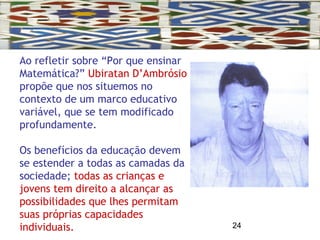 24
Ao refletir sobre “Por que ensinar
Matemática?” Ubiratan D’Ambrósio
propõe que nos situemos no
contexto de um marco educativo
variável, que se tem modificado
profundamente.
Os benefícios da educação devem
se estender a todas as camadas da
sociedade; todas as crianças e
jovens tem direito a alcançar as
possibilidades que lhes permitam
suas próprias capacidades
individuais.
 