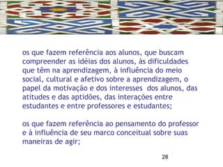 28
os que fazem referência aos alunos, que buscam
compreender as idéias dos alunos, às dificuldades
que têm na aprendizagem, à influência do meio
social, cultural e afetivo sobre a aprendizagem, o
papel da motivação e dos interesses dos alunos, das
atitudes e das aptidões, das interações entre
estudantes e entre professores e estudantes;
os que fazem referência ao pensamento do professor
e à influência de seu marco conceitual sobre suas
maneiras de agir;
 