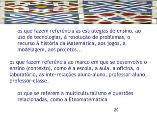 29
os que fazem referência às estratégias de ensino, ao
uso de tecnologias, à resolução de problemas, o
recurso à história da Matemática, aos jogos, à
modelagem, aos projetos...
os que fazem referência ao marco em que se desenvolve o
ensino (contexto), como é a escola, a aula, a oficina, o
laboratório, as inte-relações aluno-aluno, professor-aluno,
professor-classe.
os que se referem a multiculturalismo e questões
relacionadas, como a Etnomatemática
 