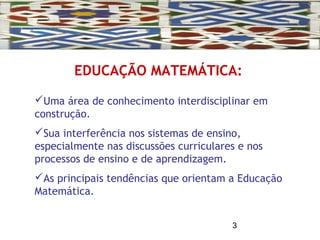 3
EDUCAÇÃO MATEMÁTICA:
Uma área de conhecimento interdisciplinar em
construção.
Sua interferência nos sistemas de ensino,
especialmente nas discussões curriculares e nos
processos de ensino e de aprendizagem.
As principais tendências que orientam a Educação
Matemática.
 