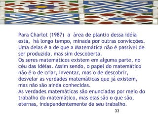 33
Para Charlot (1987) a área de plantio dessa idéia
está, há longo tempo, minada por outras convicções.
Uma delas é a de que a Matemática não é passível de
ser produzida, mas sim descoberta.
Os seres matemáticos existem em alguma parte, no
céu das idéias. Assim sendo, o papel do matemático
não é o de criar, inventar, mas o de descobrir,
desvelar as verdades matemáticas que já existem,
mas não são ainda conhecidas.
As verdades matemáticas são enunciadas por meio do
trabalho do matemático, mas elas são o que são,
eternas, independentemente de seu trabalho.
 