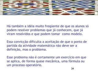 34
Há também a idéia muito freqüente de que os alunos só
podem resolver problemas que já conhecem, que já
viram resolvidos e que podem tomar como modelo.
Essa convicção dificulta a aceitação de que o ponto de
partida da atividade matemática não deve ser a
definição, mas o problema.
Esse problema não é certamente um exercício em que
se aplica, de forma quase mecânica, uma fórmula ou
um processo operatório.
 