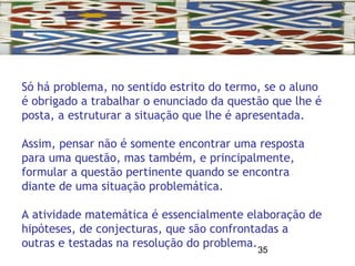 35
Só há problema, no sentido estrito do termo, se o aluno
é obrigado a trabalhar o enunciado da questão que lhe é
posta, a estruturar a situação que lhe é apresentada.
Assim, pensar não é somente encontrar uma resposta
para uma questão, mas também, e principalmente,
formular a questão pertinente quando se encontra
diante de uma situação problemática.
A atividade matemática é essencialmente elaboração de
hipóteses, de conjecturas, que são confrontadas a
outras e testadas na resolução do problema.
 