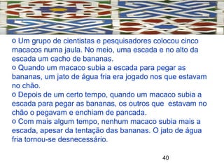 40
o Um grupo de cientistas e pesquisadores colocou cinco
macacos numa jaula. No meio, uma escada e no alto da
escada um cacho de bananas.
o Quando um macaco subia a escada para pegar as
bananas, um jato de água fria era jogado nos que estavam
no chão.
o Depois de um certo tempo, quando um macaco subia a
escada para pegar as bananas, os outros que estavam no
chão o pegavam e enchiam de pancada.
o Com mais algum tempo, nenhum macaco subia mais a
escada, apesar da tentação das bananas. O jato de água
fria tornou-se desnecessário.
 