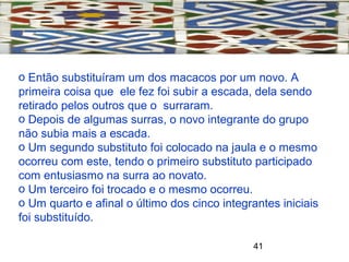 41
o Então substituíram um dos macacos por um novo. A
primeira coisa que ele fez foi subir a escada, dela sendo
retirado pelos outros que o surraram.
o Depois de algumas surras, o novo integrante do grupo
não subia mais a escada.
o Um segundo substituto foi colocado na jaula e o mesmo
ocorreu com este, tendo o primeiro substituto participado
com entusiasmo na surra ao novato.
o Um terceiro foi trocado e o mesmo ocorreu.
o Um quarto e afinal o último dos cinco integrantes iniciais
foi substituído.
 