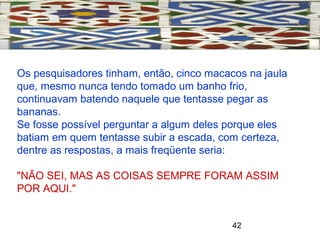 42
Os pesquisadores tinham, então, cinco macacos na jaula
que, mesmo nunca tendo tomado um banho frio,
continuavam batendo naquele que tentasse pegar as
bananas.
Se fosse possível perguntar a algum deles porque eles
batiam em quem tentasse subir a escada, com certeza,
dentre as respostas, a mais freqüente seria:
"NÃO SEI, MAS AS COISAS SEMPRE FORAM ASSIM
POR AQUI."
 