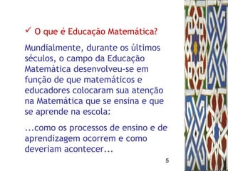 5
 O que é Educação Matemática?
Mundialmente, durante os últimos
séculos, o campo da Educação
Matemática desenvolveu-se em
função de que matemáticos e
educadores colocaram sua atenção
na Matemática que se ensina e que
se aprende na escola:
...como os processos de ensino e de
aprendizagem ocorrem e como
deveriam acontecer...
 