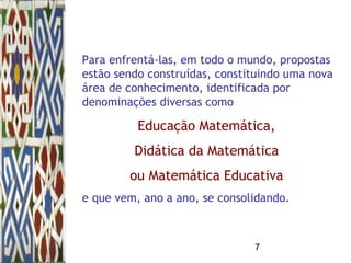 7
Para enfrentá-las, em todo o mundo, propostas
estão sendo construídas, constituindo uma nova
área de conhecimento, identificada por
denominações diversas como
Educação Matemática,
Didática da Matemática
ou Matemática Educativa
e que vem, ano a ano, se consolidando.
 