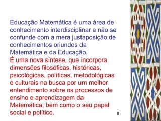 8
Educação Matemática é uma área de
conhecimento interdisciplinar e não se
confunde com a mera justaposição de
conhecimentos oriundos da
Matemática e da Educação.
É uma nova síntese, que incorpora
dimensões filosóficas, históricas,
psicológicas, políticas, metodológicas
e culturais na busca por um melhor
entendimento sobre os processos de
ensino e aprendizagem da
Matemática, bem como o seu papel
social e político.
 