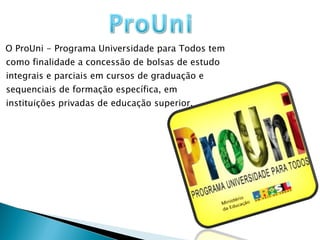 O ProUni - Programa Universidade para Todos tem como finalidade a concessão de bolsas de estudo integrais e parciais em cursos de graduação e sequenciais de formação específica, em instituições privadas de educação superior. 