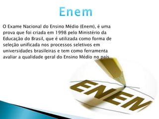 O Exame Nacional do Ensino Médio (Enem), é uma prova que foi criada em 1998 pelo Ministério da Educação do Brasil, que é utilizada como forma de seleção unificada nos processos seletivos em universidades brasileiras e tem como ferramenta avaliar a qualidade geral do Ensino Médio no país. 